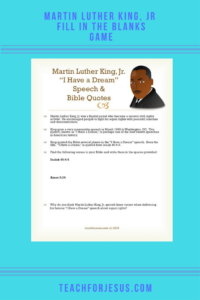 Martin Luther King, Jr is perhaps one of the best known civil rights activists in America. He was also a Baptist preacher, and his most famous speech, "I Have a Dream" quotes the Bible in several places. This worksheet has the kids find 2 Bible references that King uses in his "I Have a Dream" speech. The last question encourages the kids to think critically as to why Martin Luther King, Jr. may have used these two verses in his famous speech.